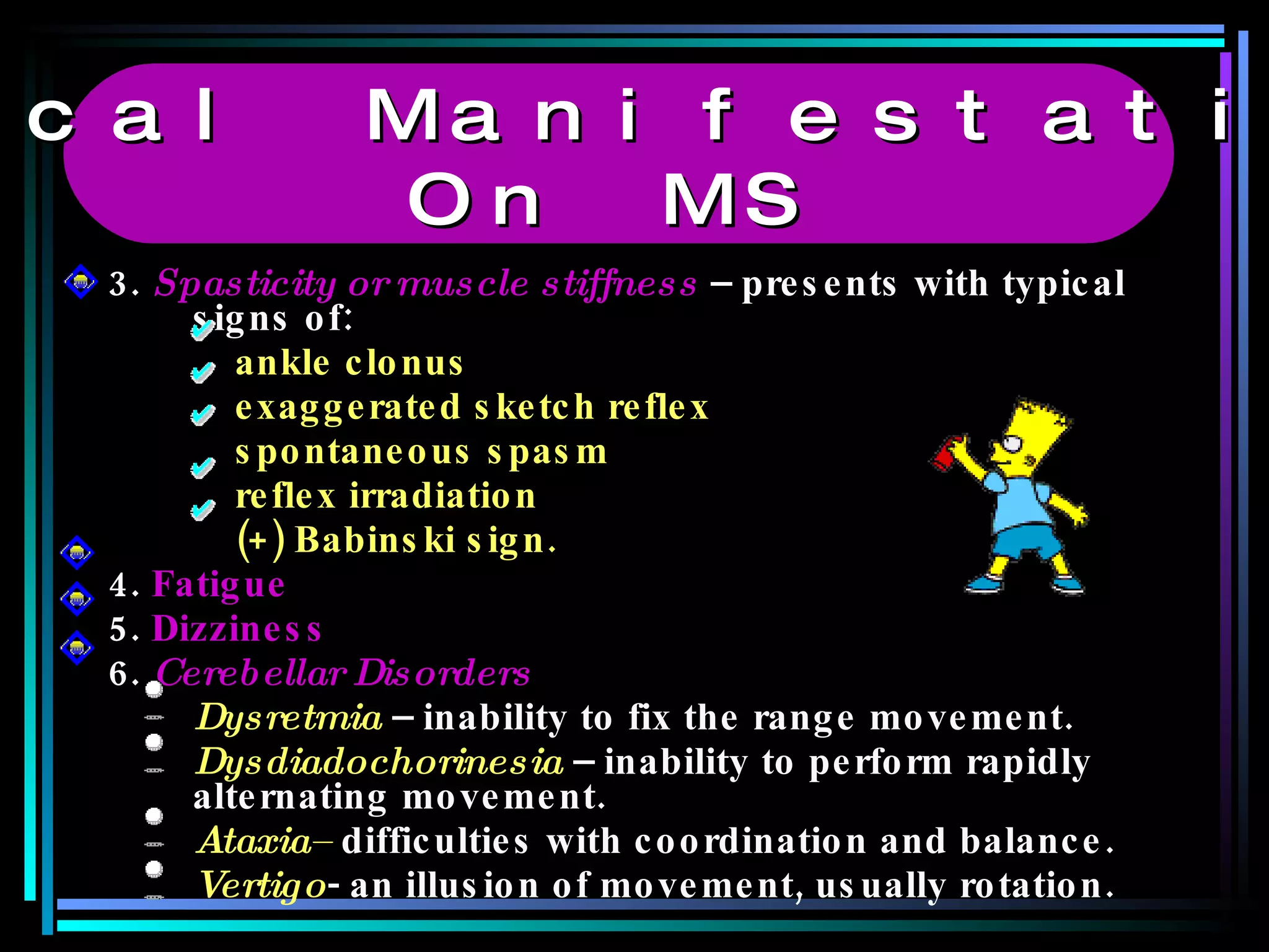 3.  Spasticity or muscle stiffness  – presents with typical signs of: ankle clonus  exaggerated sketch reflex spontaneous spasm reflex irradiation (+) Babinski sign. 4.  Fatigue 5.  Dizziness 6.   Cerebellar Disorders Dysretmia  – inability to fix the range movement. Dysdiadochorinesia  – inability to perform rapidly alternating movement. Ataxia–  difficulties with coordination and balance. Vertigo - an illusion of movement, usually rotation. Clinical Manifestations  On MS 