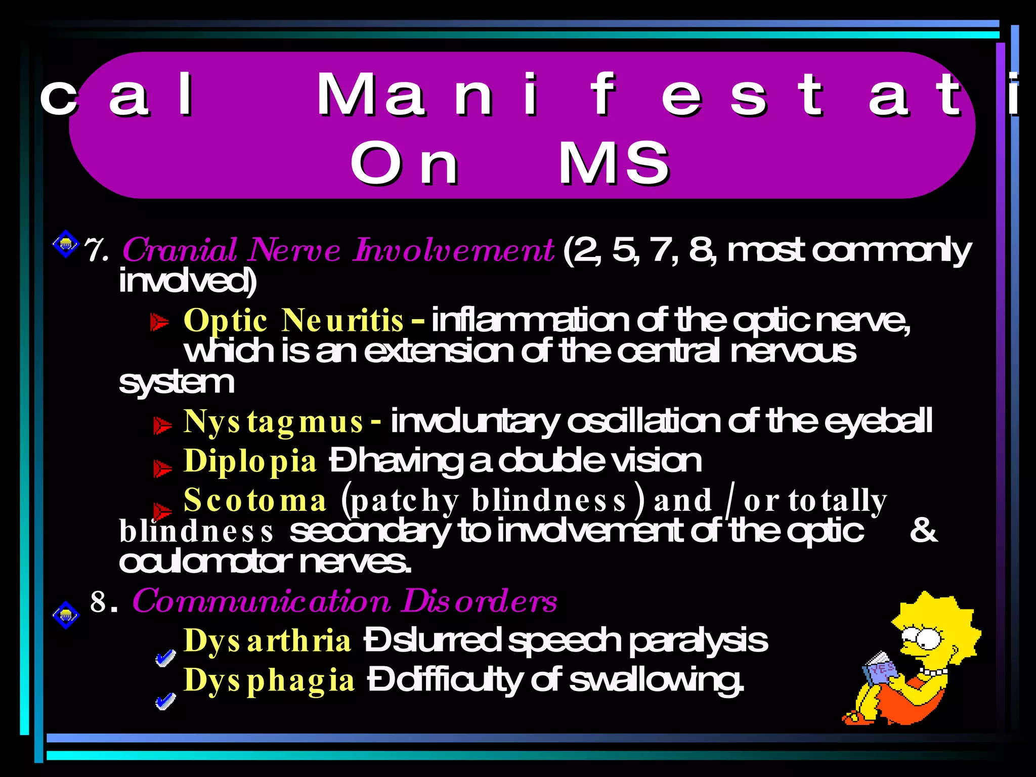 7.  Cranial Nerve Involvement  (2, 5, 7, 8, most commonly involved) Optic Neuritis -  inflammation of the optic nerve,  which is an extension of the central nervous  system Nystagmus-   involuntary oscillation of the eyeball Diplopia   – having a double vision Scotoma  (patchy blindness) and / or totally  blindness  secondary to involvement of the optic  & oculomotor nerves. 8 .  Communication Disorders Dysarthria  – slurred speech paralysis Dysphagia   – difficulty of swallowing. Clinical Manifestations  On MS 