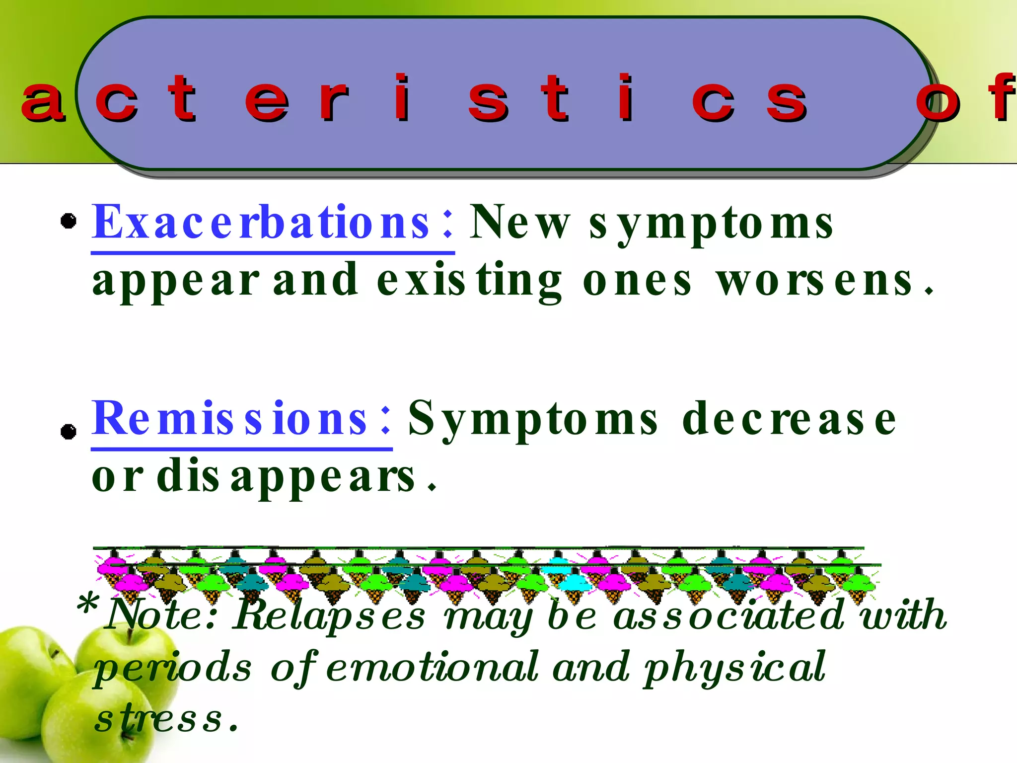 Exacerbations:  New symptoms appear and existing ones worsens. Remissions:  Symptoms decrease or disappears. *  Note: Relapses may be associated with periods of emotional and physical stress. Characteristics of MS 