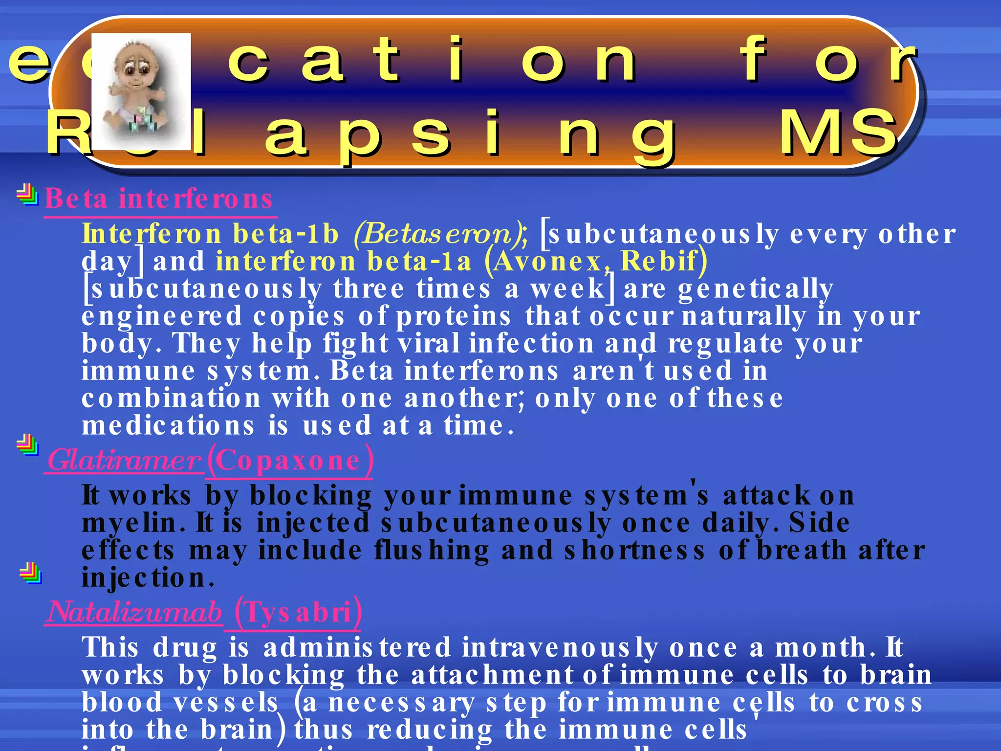 Beta interferons Interferon beta-1b  (Betaseron) ;  [subcutaneously every other day] and  interferon beta-1a (Avonex, Rebif)  [subcutaneously three times a week] are genetically engineered copies of proteins that occur naturally in your body. They help fight viral infection and regulate your immune system. Beta interferons aren't used in combination with one another; only one of these medications is used at a time. Glatiramer  (Copaxone) It works by blocking your immune system's attack on myelin. It is injected subcutaneously once daily. Side effects may include flushing and shortness of breath after injection.  Natalizumab  (Tysabri) This drug is administered intravenously once a month. It works by blocking the attachment of immune cells to brain blood vessels (a necessary step for immune cells to cross into the brain) thus reducing the immune cells' inflammatory action on brain nerve cells. Medication for  Relapsing MS 