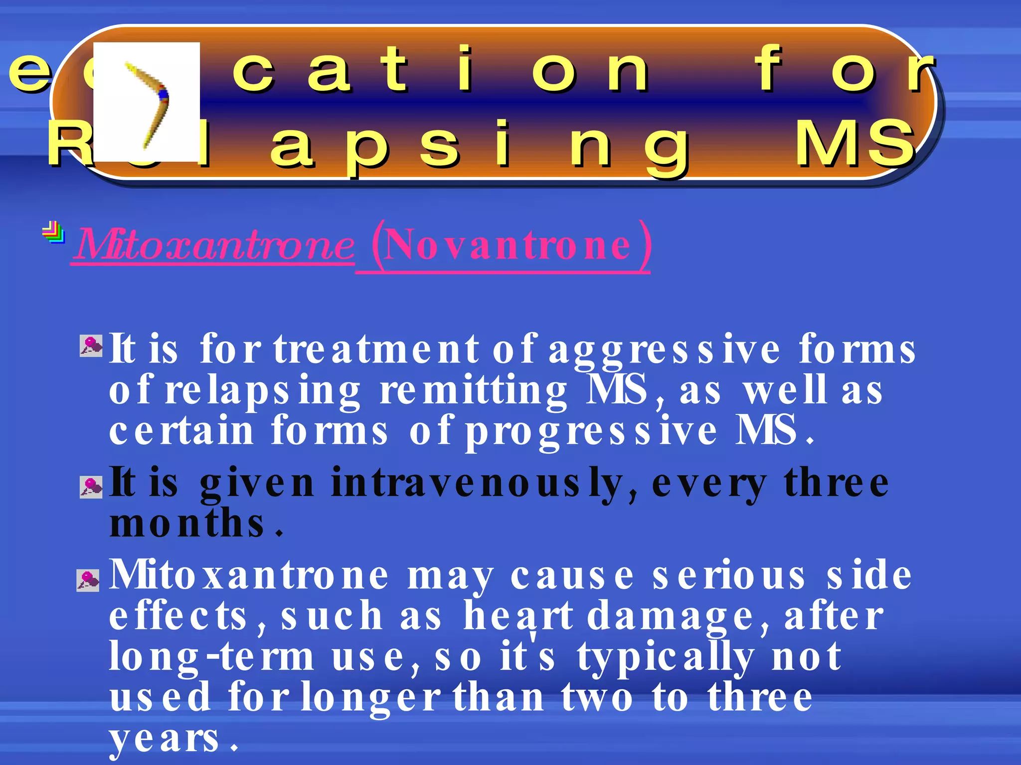 Mitoxantrone  (Novantrone) It is for treatment of aggressive forms of relapsing remitting MS, as well as certain forms of progressive MS.  It is given intravenously, every three months. Mitoxantrone may cause serious side effects, such as heart damage, after long-term use, so it's typically not used for longer than two to three years.  Medication for  Relapsing MS 