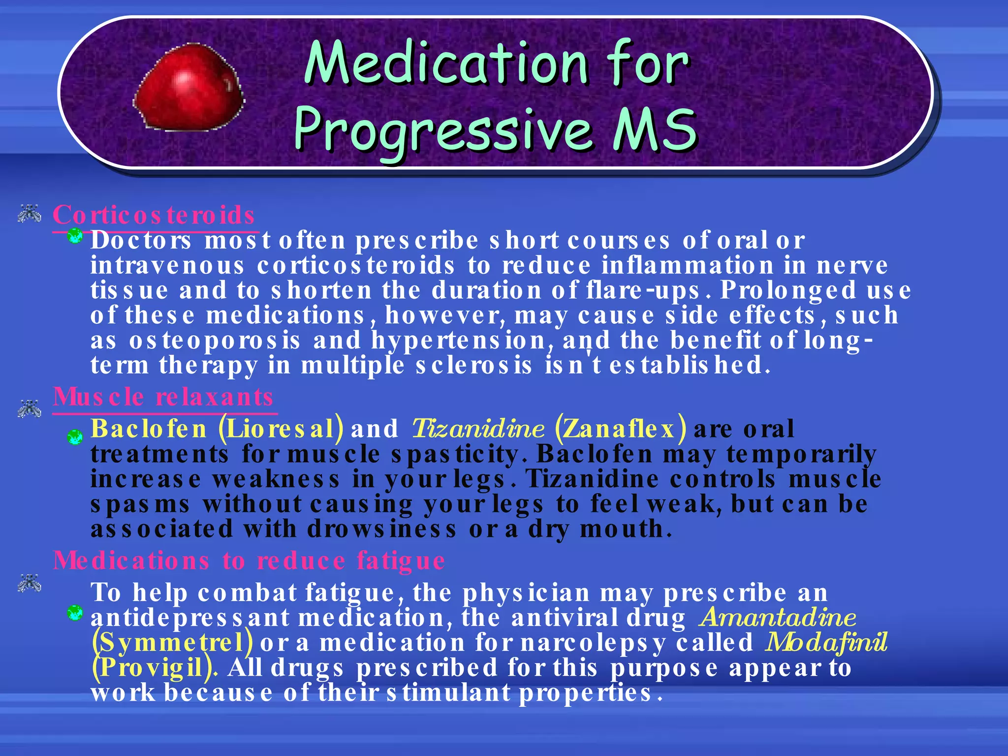 Corticosteroids Doctors most often prescribe short courses of oral or intravenous corticosteroids to reduce inflammation in nerve tissue and to shorten the duration of flare-ups. Prolonged use of these medications, however, may cause side effects, such as osteoporosis and hypertension, and the benefit of long-term therapy in multiple sclerosis isn't established.  Muscle relaxants Baclofen (Lioresal)  and  Tizanidine  (Zanaflex)   are oral treatments for muscle spasticity. Baclofen may temporarily increase weakness in your legs. Tizanidine controls muscle spasms without causing your legs to feel weak, but can be associated with drowsiness or a dry mouth.  Medications to reduce fatigue To help combat fatigue, the physician may prescribe an antidepressant medication, the antiviral drug  Amantadine  (Symmetrel)  or a medication for narcolepsy called  Modafinil  (Provigil).  All drugs prescribed for this purpose appear to work because of their stimulant properties. Medication for Progressive MS 