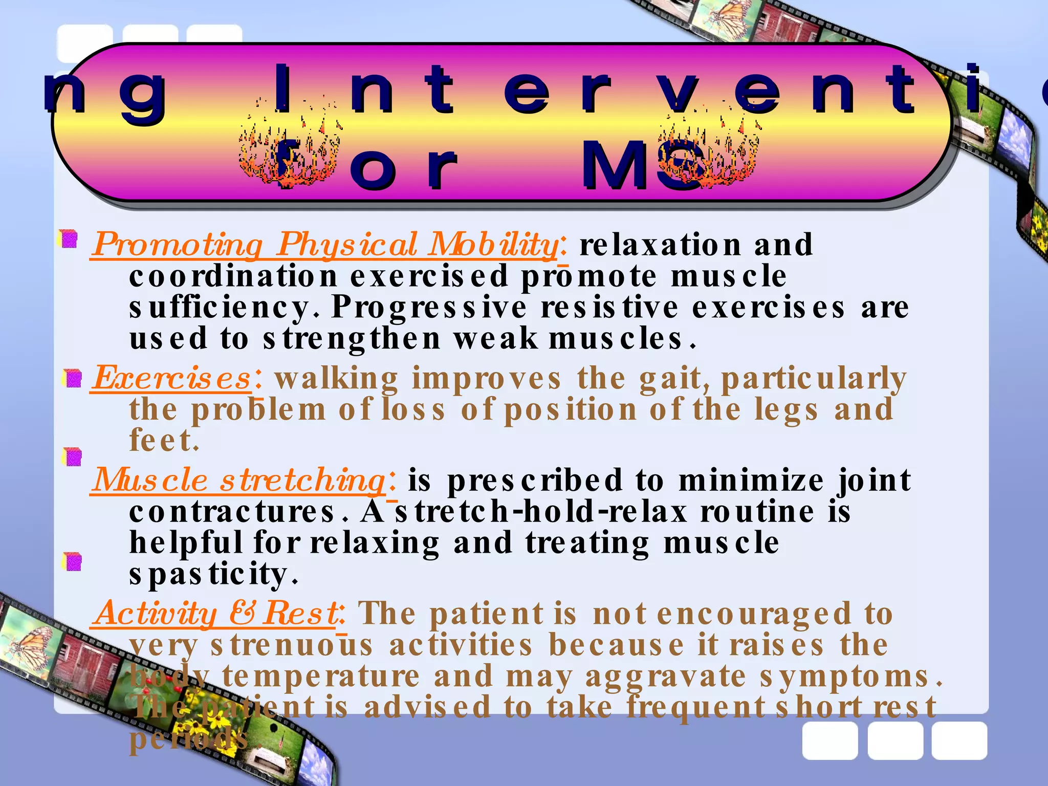 Promoting Physical Mobility :  relaxation and coordination exercised promote muscle sufficiency. Progressive resistive exercises are used to strengthen weak muscles. Exercises :   walking improves the gait, particularly the problem of loss of position of the legs and feet. Muscle stretching :  is prescribed to minimize joint contractures. A stretch-hold-relax routine is helpful for relaxing and treating muscle spasticity.  Activity & Rest :   The patient is not encouraged to very strenuous activities because it raises the body temperature and may aggravate symptoms. The patient is advised to take frequent short rest periods. Nursing Interventions  for MS 