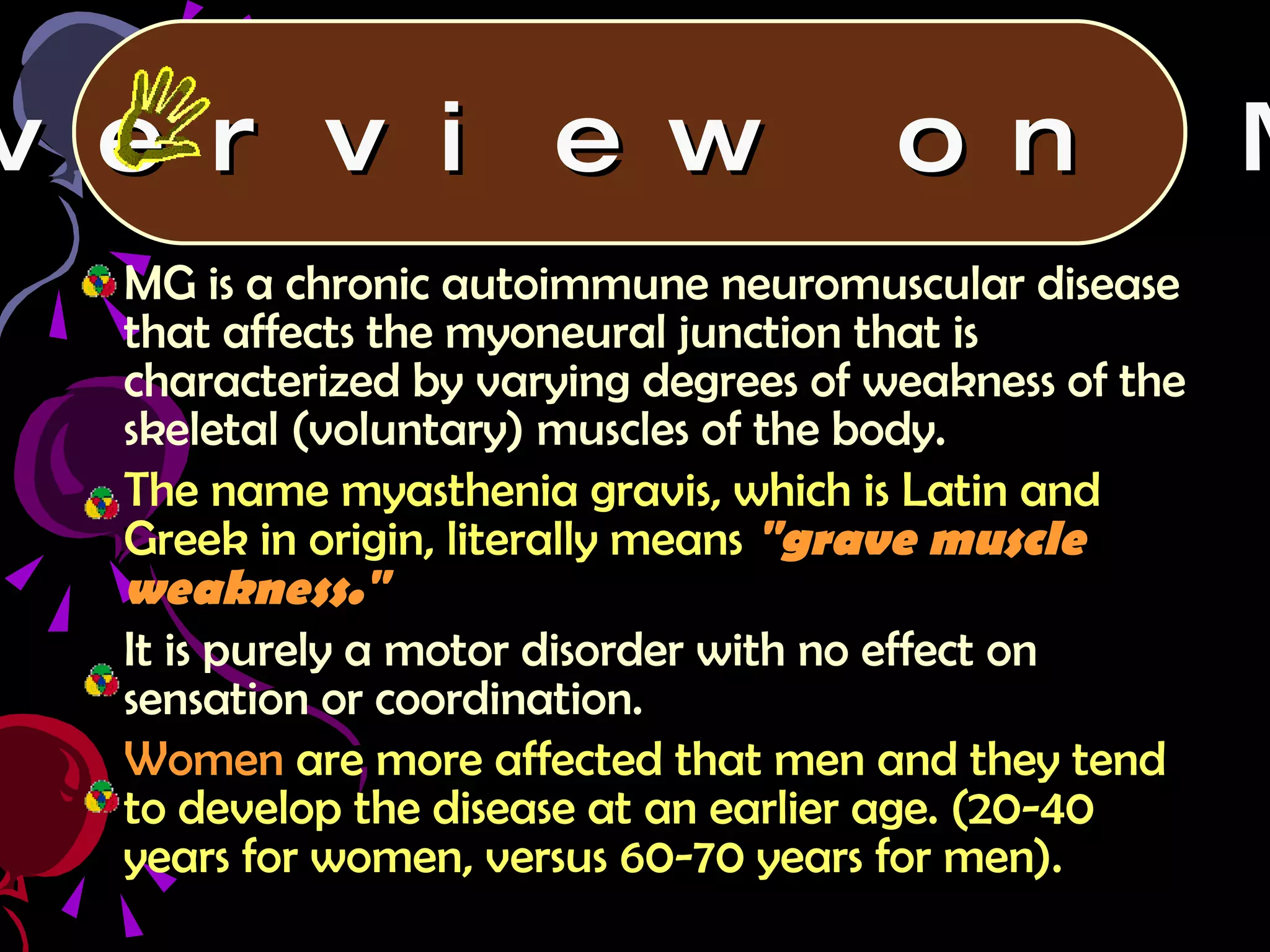 MG is a chronic autoimmune neuromuscular disease that affects the myoneural junction that is characterized by varying degrees of weakness of the skeletal (voluntary) muscles of the body. The name myasthenia gravis, which is Latin and Greek in origin, literally means   "grave muscle weakness." It is purely a motor disorder with no effect on sensation or coordination. Women  are more affected that men and they tend to develop the disease at an earlier age. (20-40 years for women, versus 60-70 years for men). Overview on MG 