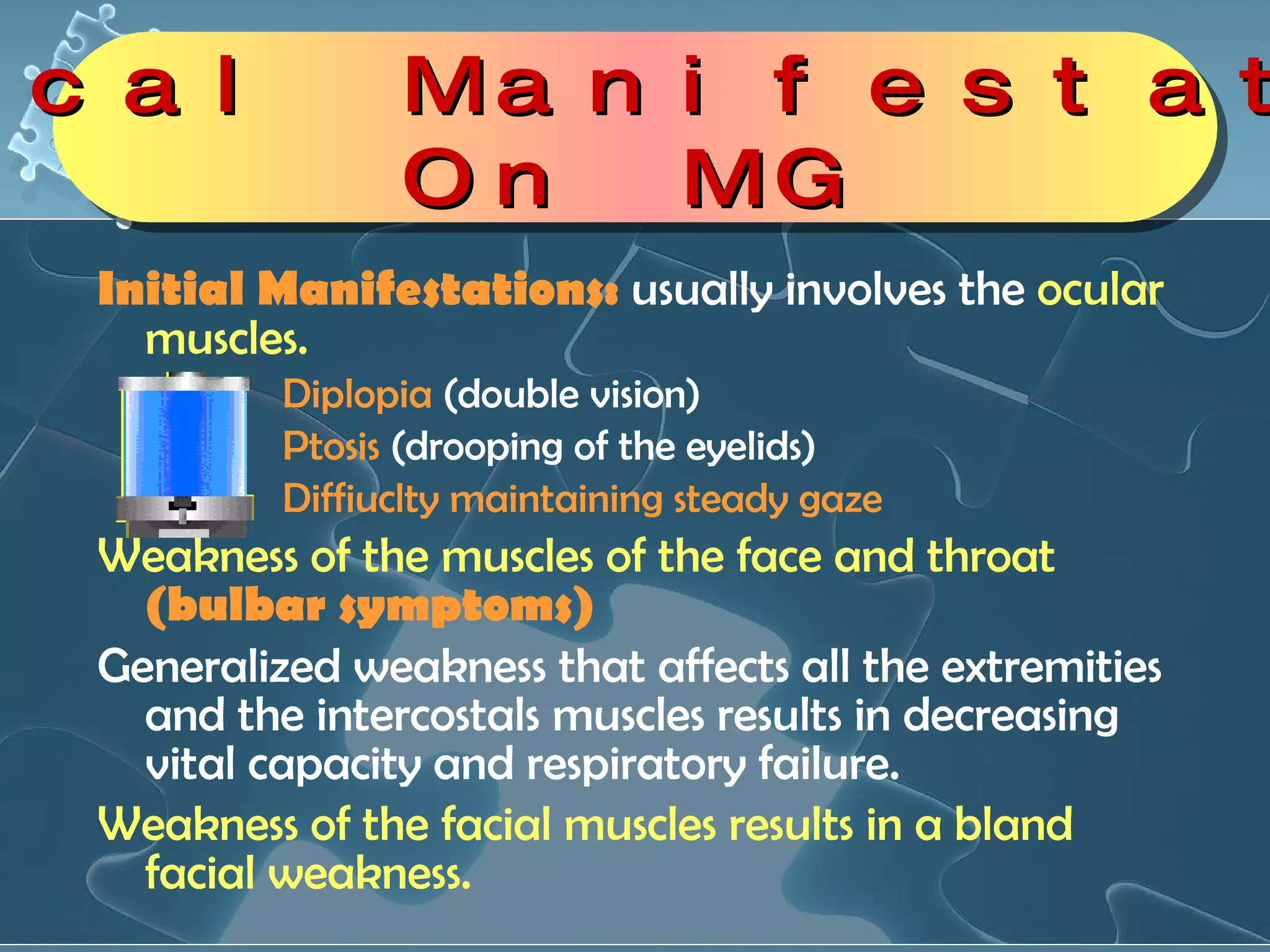 Initial Manifestations:  usually involves the  ocular muscles. Diplopia  (double vision)  Ptosis  (drooping of the eyelids)  Diffiuclty maintaining steady gaze Weakness of the muscles of the face and throat   (bulbar symptoms) Generalized weakness that affects all the extremities and the intercostals muscles results in decreasing vital capacity and respiratory failure. Weakness of the facial muscles results in a bland facial weakness. Clinical Manifestations On MG 