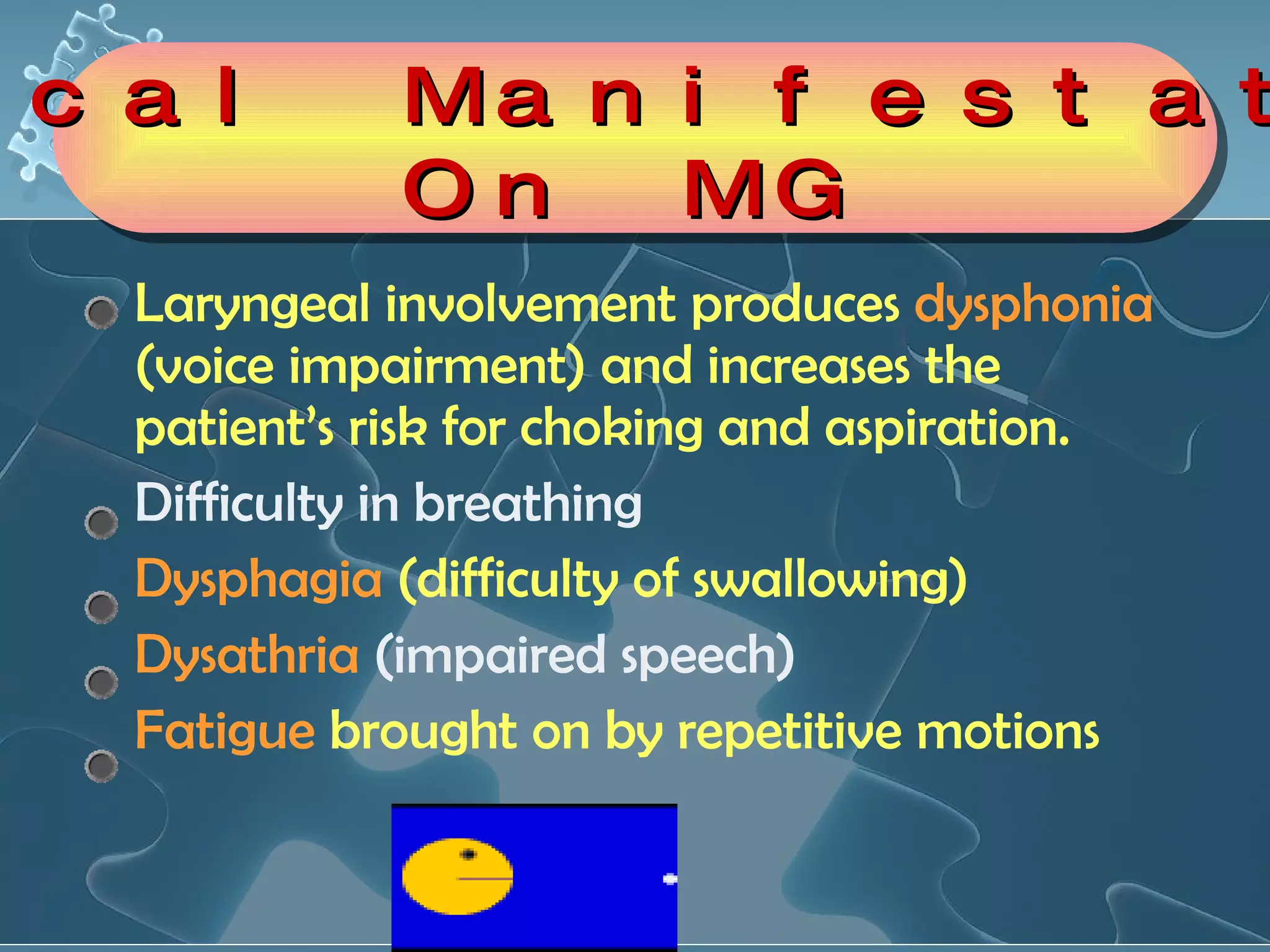 Laryngeal involvement produces  dysphonia  (voice impairment) and increases the patient’s risk for choking and aspiration.  Difficulty in breathing  Dysphagia  (difficulty of swallowing) Dysathria  (impaired speech) Fatigue  brought on by repetitive motions  Clinical Manifestations On MG 