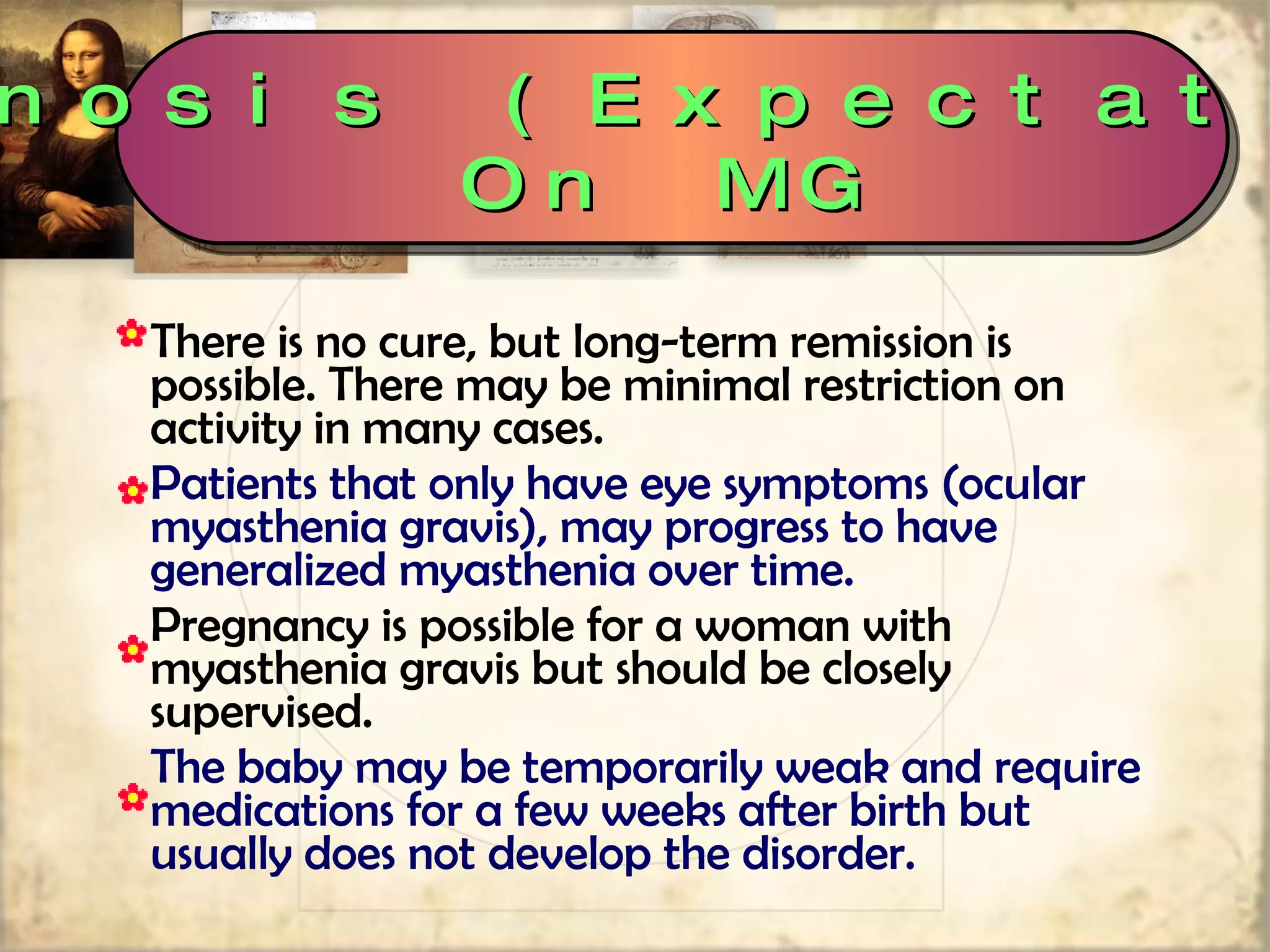 There is no cure, but long-term remission is possible. There may be minimal restriction on activity in many cases.  Patients that only have eye symptoms (ocular myasthenia gravis), may progress to have generalized myasthenia over time. Pregnancy is possible for a woman with myasthenia gravis but should be closely supervised.  The baby may be temporarily weak and require medications for a few weeks after birth but usually does not develop the disorder. Prognosis (Expectations) On MG 