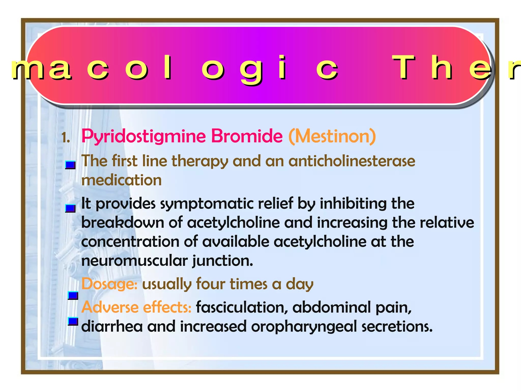 1. Pyridostigmine Bromide   (Mestinon)  The first line therapy and an anticholinesterase medication It provides symptomatic relief by inhibiting the breakdown of acetylcholine and increasing the relative concentration of available acetylcholine at the neuromuscular junction. Dosage:  usually four times a day Adverse effects:   fasciculation, abdominal pain, diarrhea and increased oropharyngeal secretions. Pharmacologic Therapy 