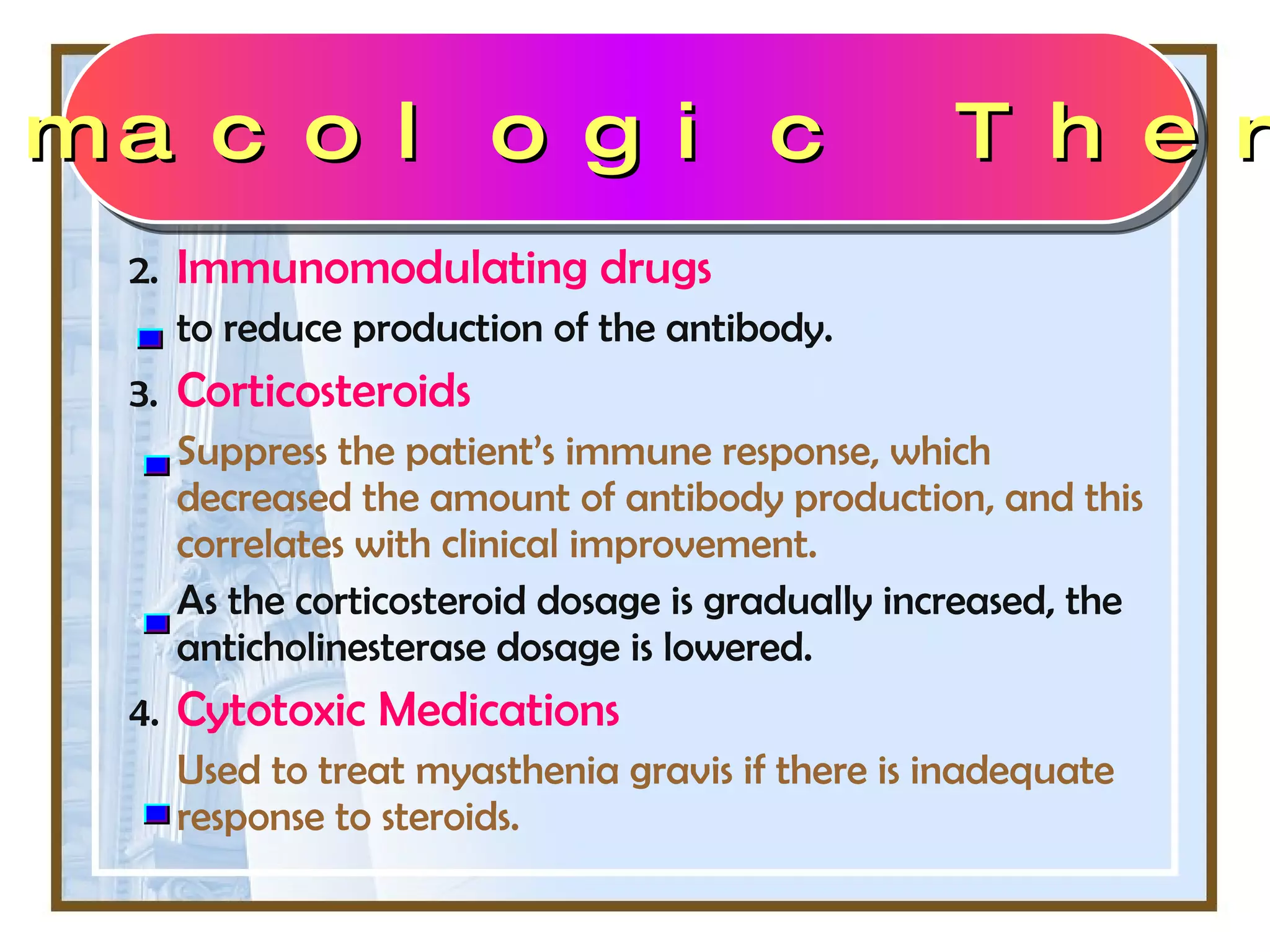 2. Immunomodulating drugs  to reduce production of the antibody. 3. Corticosteroids  Suppress the patient’s immune response, which decreased the amount of antibody production, and this correlates with clinical improvement.  As the corticosteroid dosage is gradually increased, the anticholinesterase dosage is lowered. 4. Cytotoxic Medications Used to treat myasthenia gravis if there is inadequate response to steroids.  Pharmacologic Therapy 