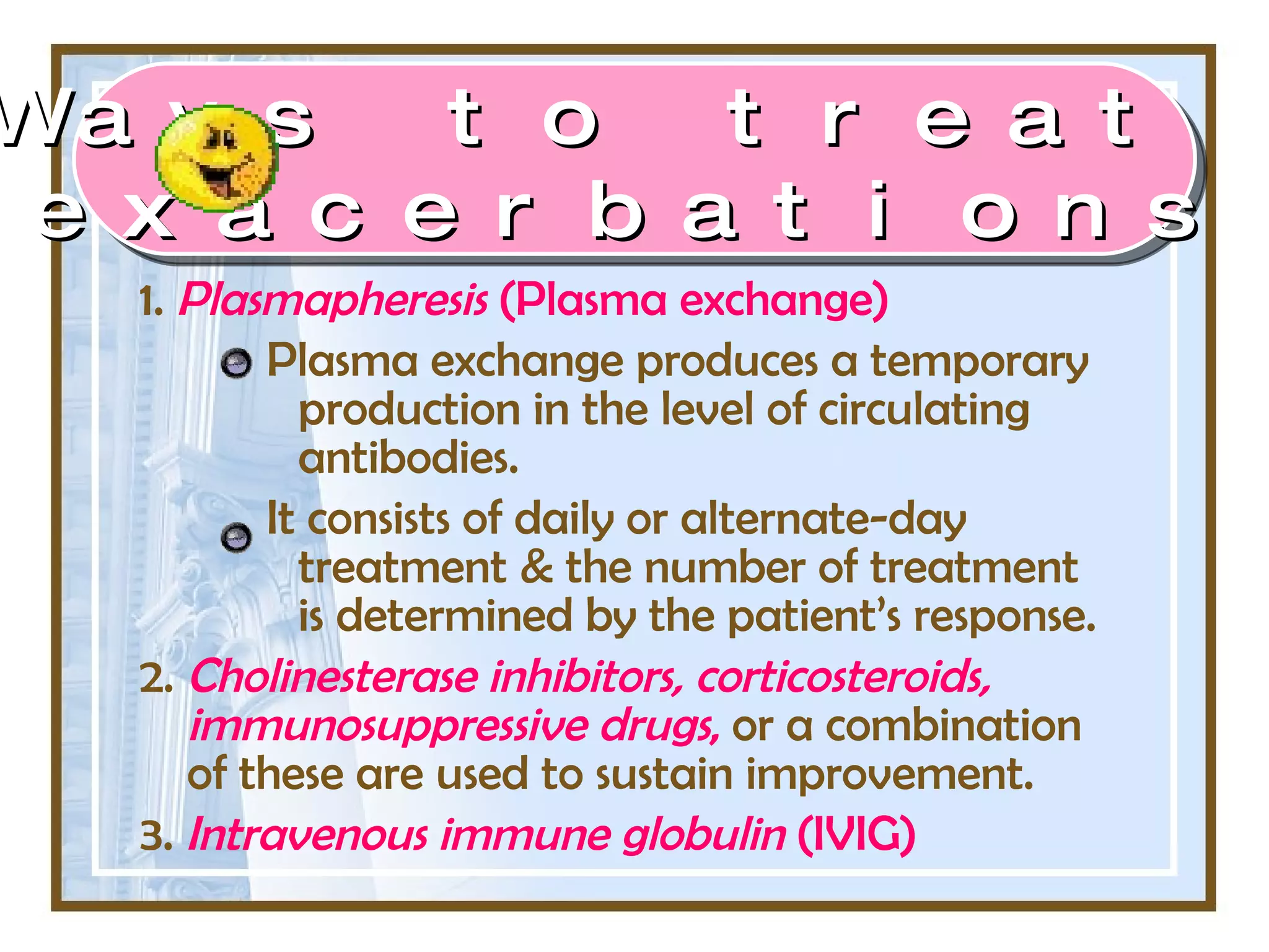 1.  Plasmapheresis  (Plasma exchange) Plasma exchange produces a temporary production in the level of circulating antibodies.  It consists of daily or alternate-day treatment & the number of treatment is determined by the patient’s response. 2.  Cholinesterase inhibitors, corticosteroids, immunosuppressive drugs ,  or a combination of these are used to sustain improvement. 3.  Intravenous immune globulin  (IVIG)   Ways to treat  exacerbations 