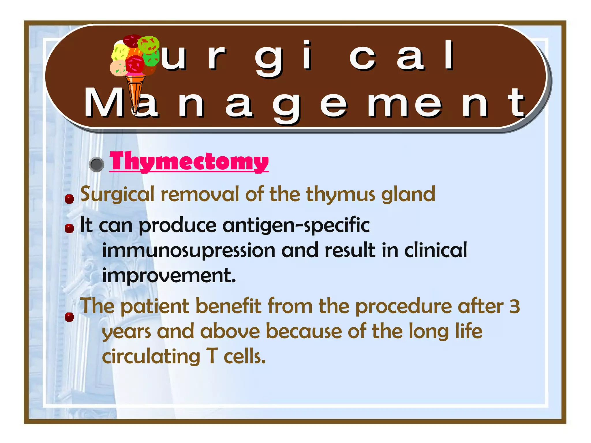 Thymectomy Surgical removal of the thymus gland It can produce antigen-specific immunosupression and result in clinical improvement. The patient benefit from the procedure after 3 years and above because of the long life circulating T cells. Surgical Management 