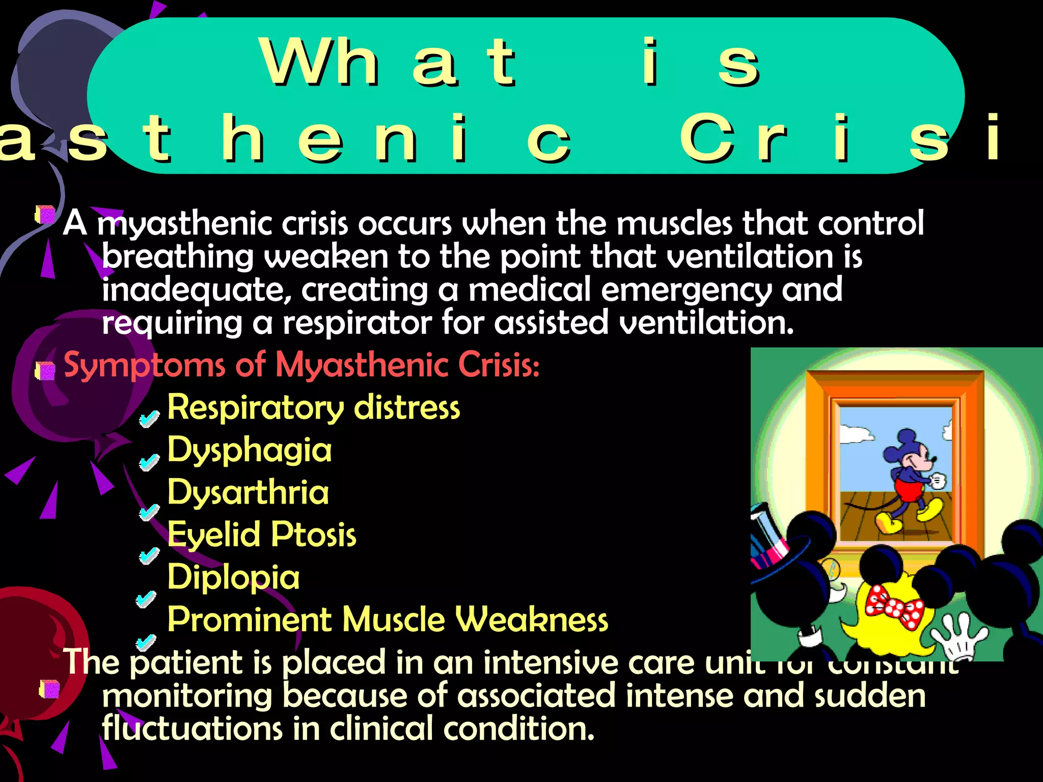 A myasthenic crisis occurs when the muscles that control breathing weaken to the point that ventilation is inadequate, creating a medical emergency and requiring a respirator for assisted ventilation.  Symptoms of Myasthenic Crisis: Respiratory distress  Dysphagia Dysarthria Eyelid Ptosis Diplopia Prominent Muscle Weakness The patient is placed in an intensive care unit for constant monitoring because of associated intense and sudden fluctuations in clinical condition. What is Myasthenic Crisis? 
