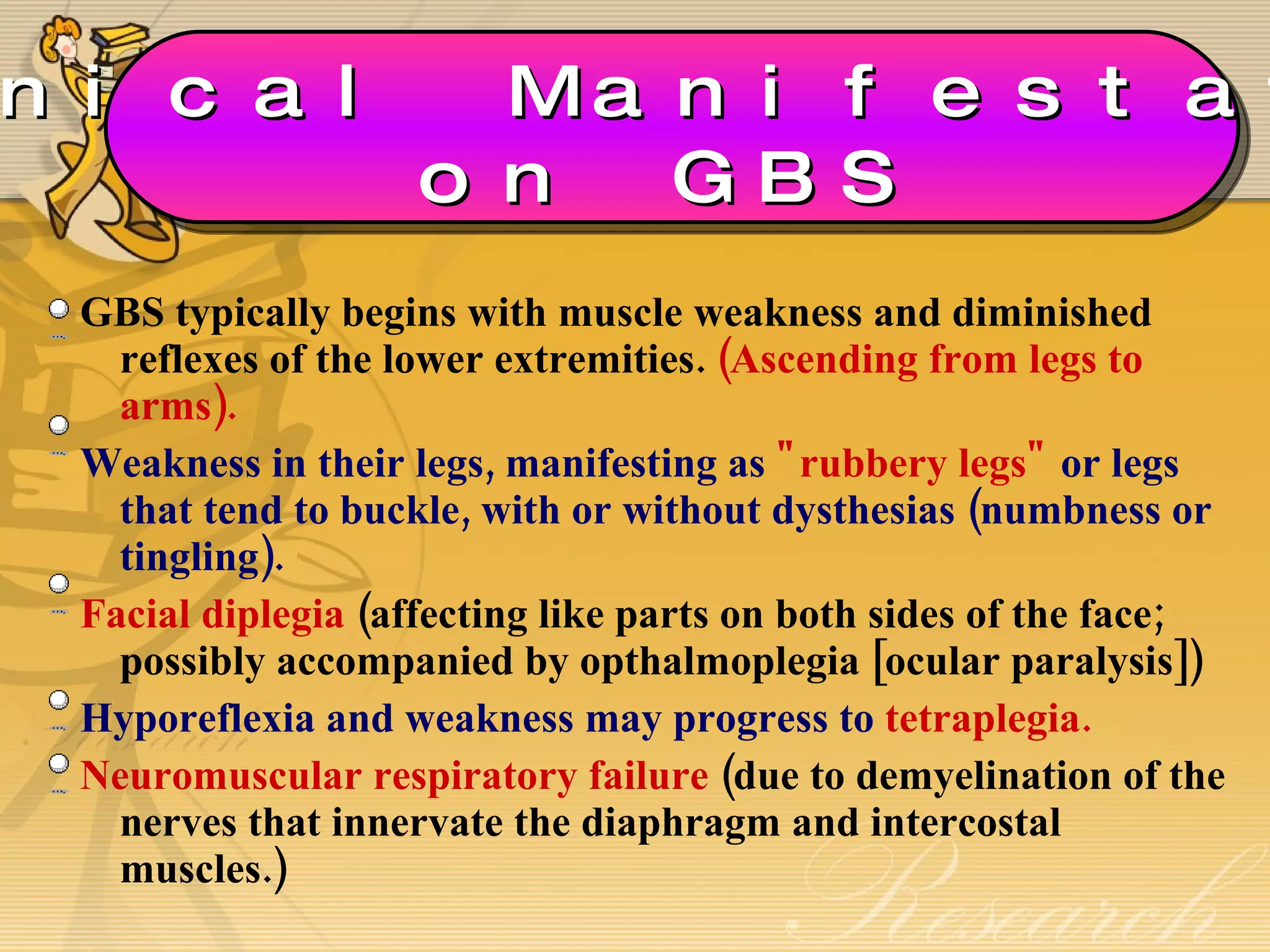 GBS typically begins with muscle weakness and diminished reflexes of the lower extremities.  (Ascending from legs to arms). Weakness in their legs, manifesting as  "rubbery legs"  or legs that tend to buckle, with or without dysthesias (numbness or tingling).  Facial diplegia  (affecting like parts on both sides of the face; possibly accompanied by opthalmoplegia [ocular paralysis]) Hyporeflexia and weakness may progress to  tetraplegia. Neuromuscular respiratory failure  (due to demyelination of the nerves that innervate the diaphragm and intercostal muscles.) Clinical Manifestations on GBS 