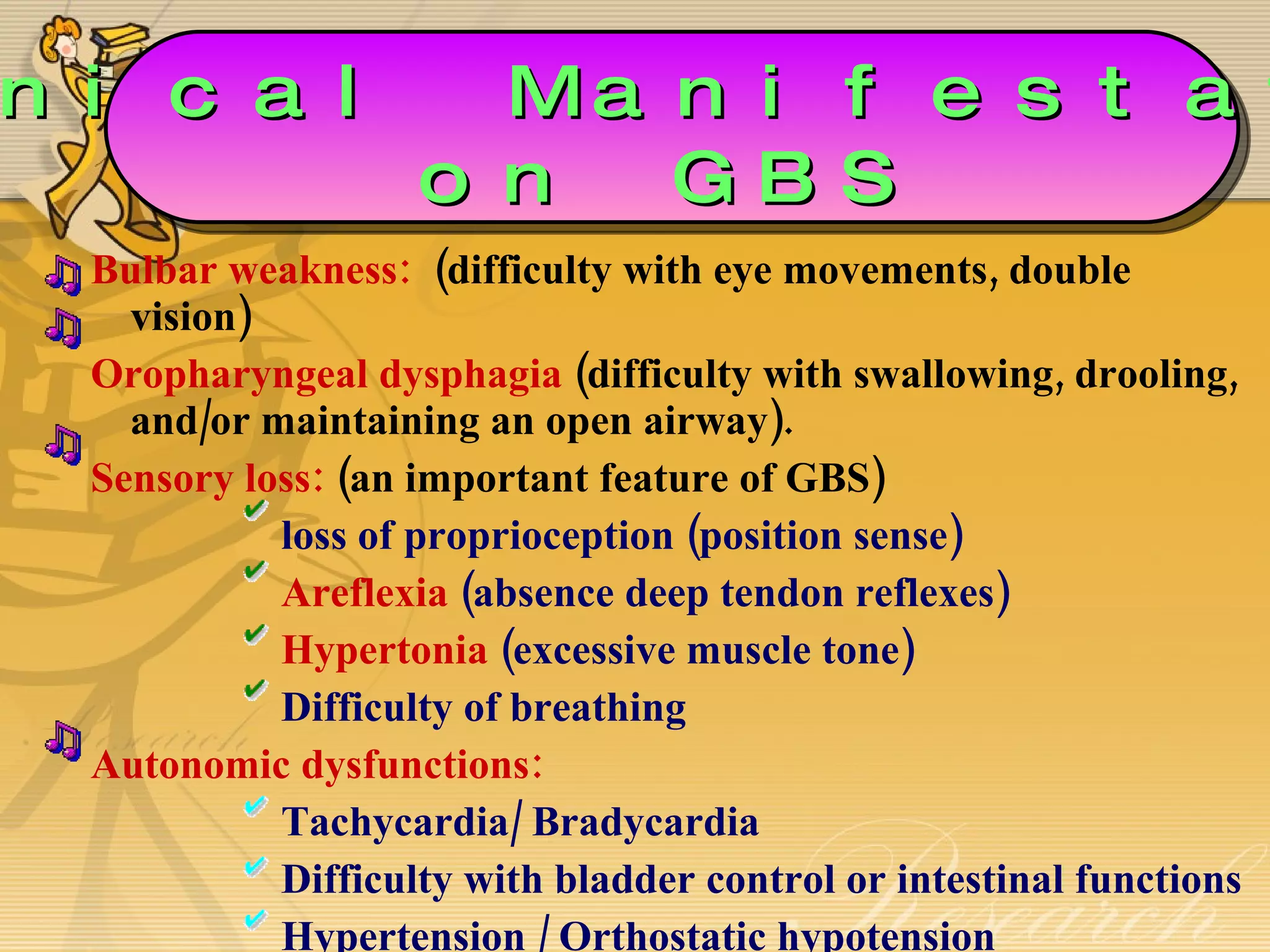 Bulbar weakness:   (difficulty with eye movements, double vision) Oropharyngeal dysphagia  (difficulty with swallowing, drooling, and/or maintaining an open airway). Sensory loss:  (an important feature of GBS) loss of proprioception (position sense)  Areflexia  (absence deep tendon reflexes) Hypertonia  (excessive muscle tone) Difficulty of breathing Autonomic dysfunctions: Tachycardia/ Bradycardia Difficulty with bladder control or intestinal functions  Hypertension / Orthostatic hypotension  Clinical Manifestations on GBS 