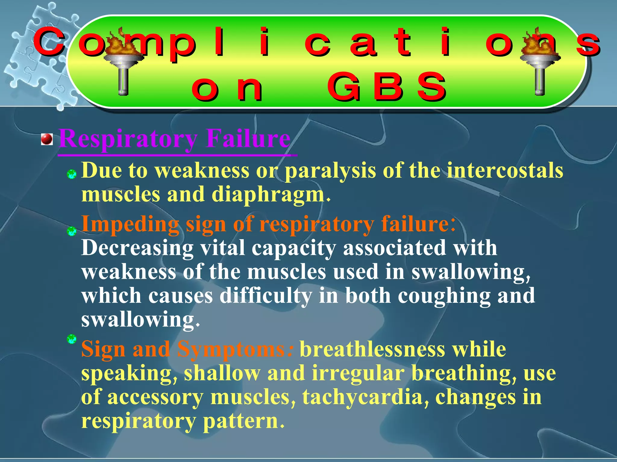Respiratory Failure   Due to weakness or paralysis of the intercostals muscles and diaphragm.  Impeding sign of respiratory failure:  Decreasing vital capacity associated with weakness of the muscles used in swallowing, which causes difficulty in both coughing and swallowing.  Sign and Symptoms :   breathlessness while speaking, shallow and irregular breathing, use of accessory muscles, tachycardia, changes in respiratory pattern. Complications on GBS 