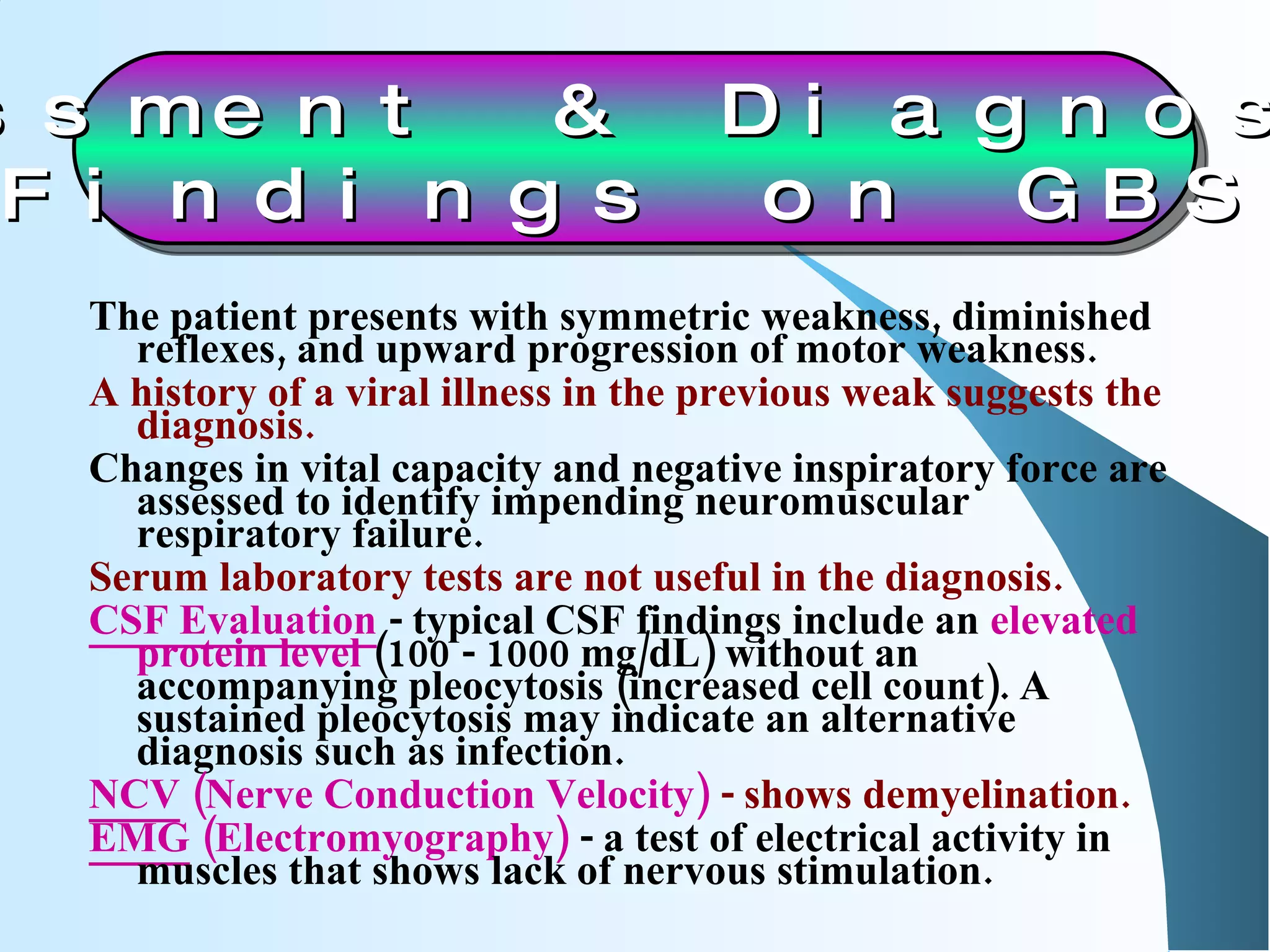 The patient presents with symmetric weakness, diminished reflexes, and upward progression of motor weakness. A history of a viral illness in the previous weak suggests the diagnosis. Changes in vital capacity and negative inspiratory force are assessed to identify impending neuromuscular respiratory failure. Serum laboratory tests are not useful in the diagnosis. CSF Evaluation  - typical CSF findings include an  elevated protein level  (100 - 1000 mg/dL) without an accompanying pleocytosis (increased cell count). A sustained pleocytosis may indicate an alternative diagnosis such as infection. NCV  (Nerve Conduction Velocity)  - shows demyelination.  EMG  (Electromyography)  - a test of electrical activity in muscles that shows lack of nervous stimulation.  Assessment & Diagnostic  Findings on GBS 