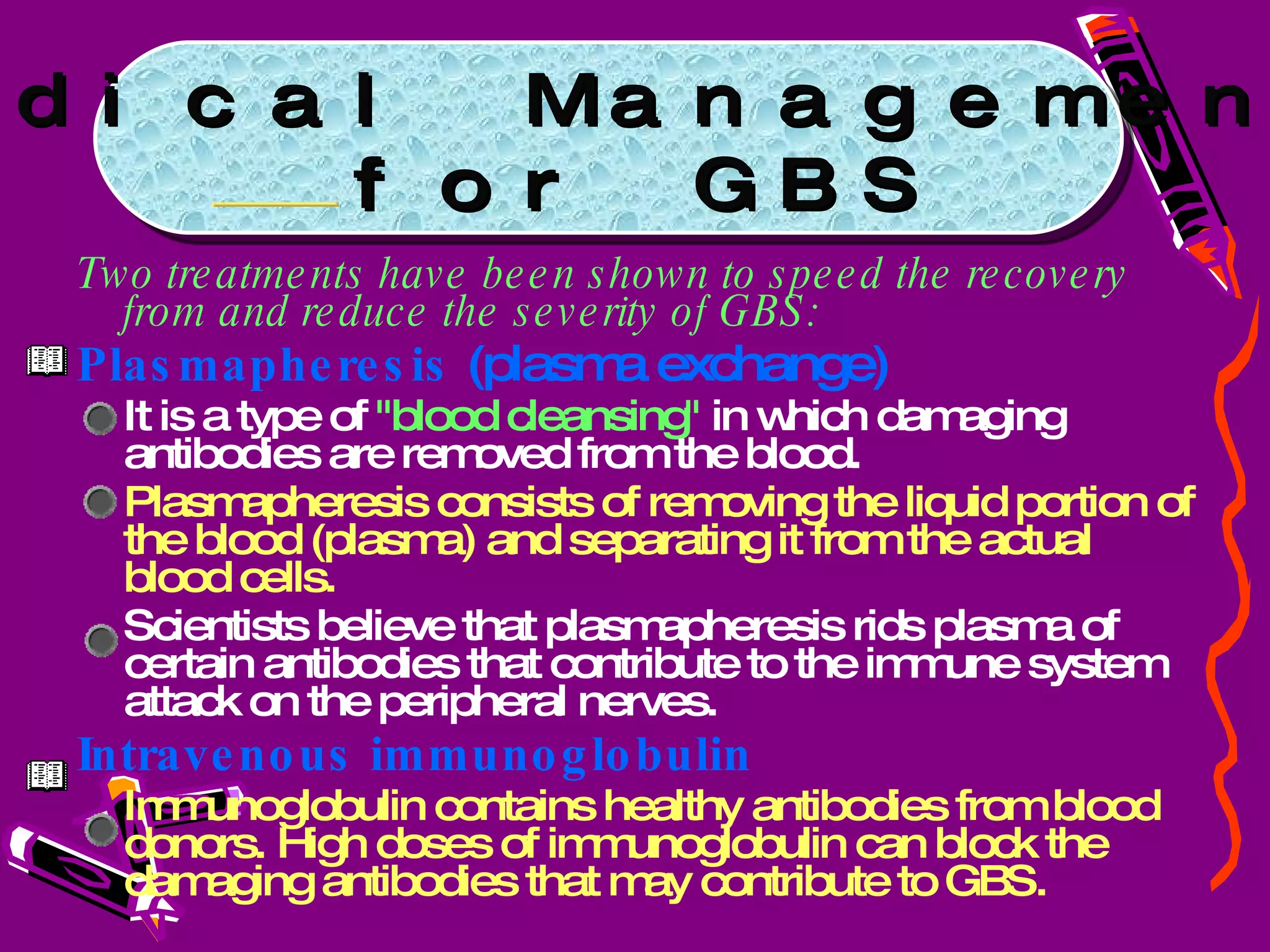 Two treatments have been shown to speed the recovery from and reduce the severity of GBS: Plasmapheresis  (plasma exchange)  It is a type of  "blood cleansing"  in which damaging antibodies are removed from the blood.  Plasmapheresis consists of removing the liquid portion of the blood (plasma) and separating it from the actual blood cells.  Scientists believe that plasmapheresis rids plasma of certain antibodies that contribute to the immune system attack on the peripheral nerves.  Intravenous immunoglobulin   Immunoglobulin contains healthy antibodies from blood donors. High doses of immunoglobulin can block the damaging antibodies that may contribute to GBS. Medical Management for GBS 