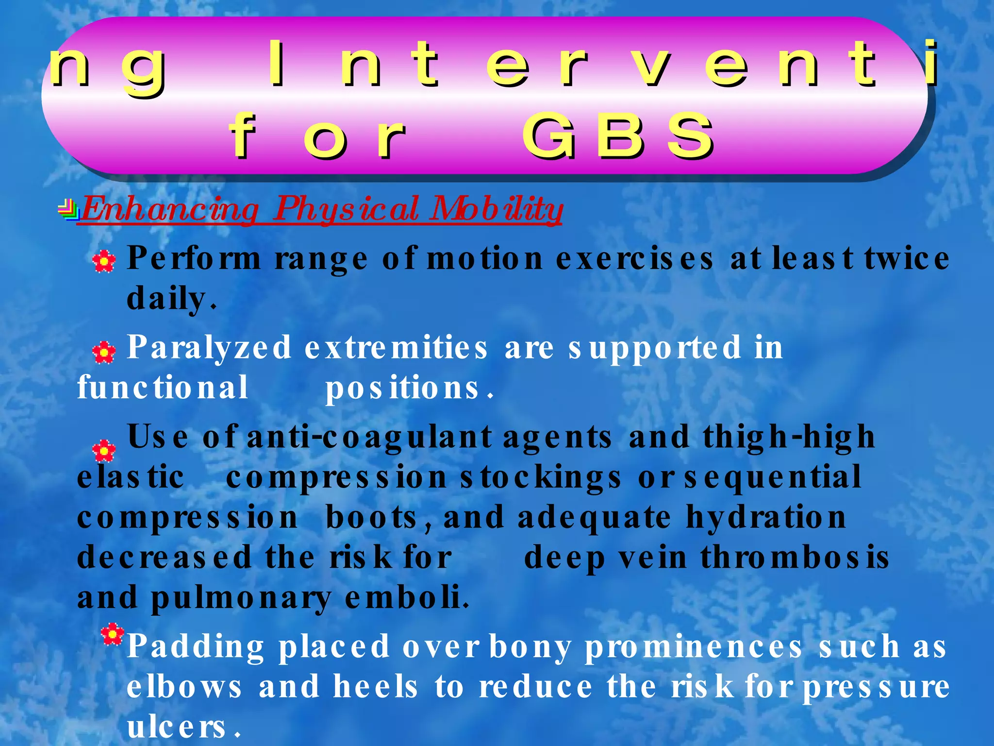 Enhancing Physical Mobility Perform range of motion exercises at least twice  daily. Paralyzed extremities are supported in functional  positions. Use of anti-coagulant agents and thigh-high elastic  compression stockings or sequential compression  boots, and adequate hydration decreased the risk for  deep vein thrombosis and pulmonary emboli. Padding placed over bony prominences such as  elbows and heels to reduce the risk for pressure  ulcers. Nursing Interventions  for GBS 