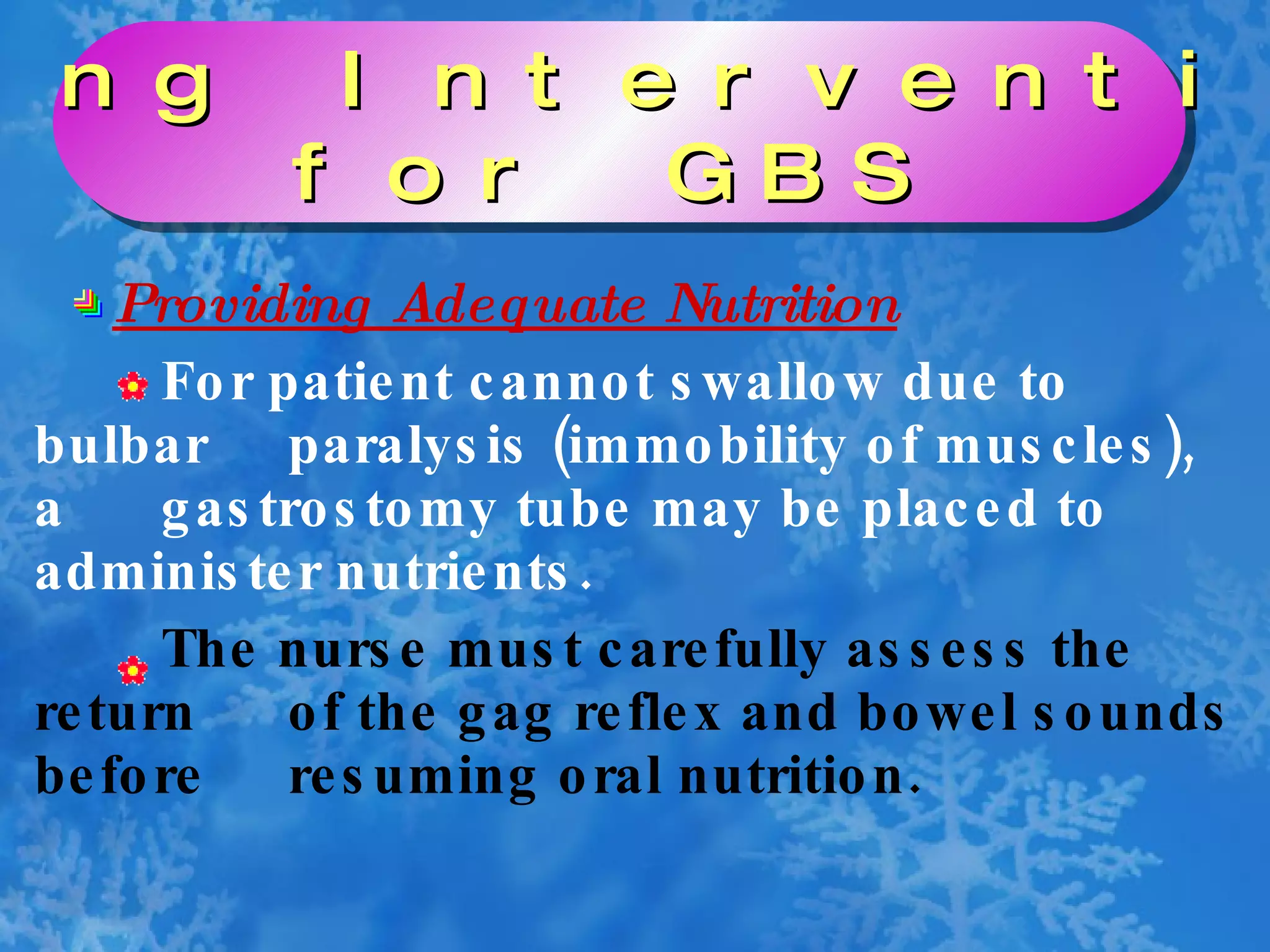 Providing Adequate Nutrition For patient cannot swallow due to bulbar  paralysis (immobility of muscles), a  gastrostomy tube may be placed to  administer nutrients. The nurse must carefully assess the return  of the gag reflex and bowel sounds before  resuming oral nutrition. Nursing Interventions  for GBS 