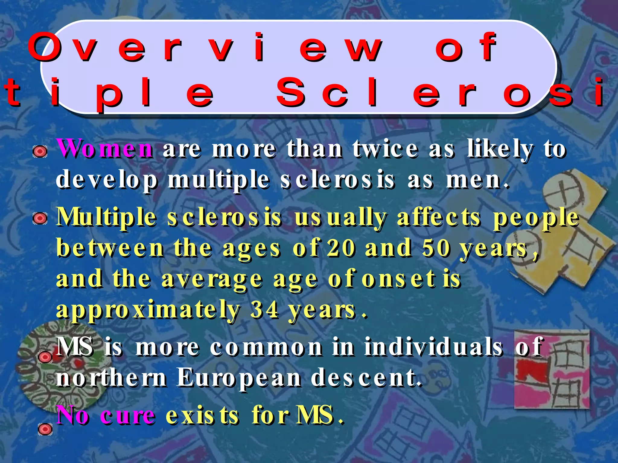 Women  are more than twice as likely to develop multiple sclerosis as men. Multiple sclerosis usually affects people between the ages of 20 and 50 years, and the average age of onset is approximately 34 years. MS is more common in individuals of northern European descent. No cure  exists for MS. Overview of  Multiple Sclerosis   