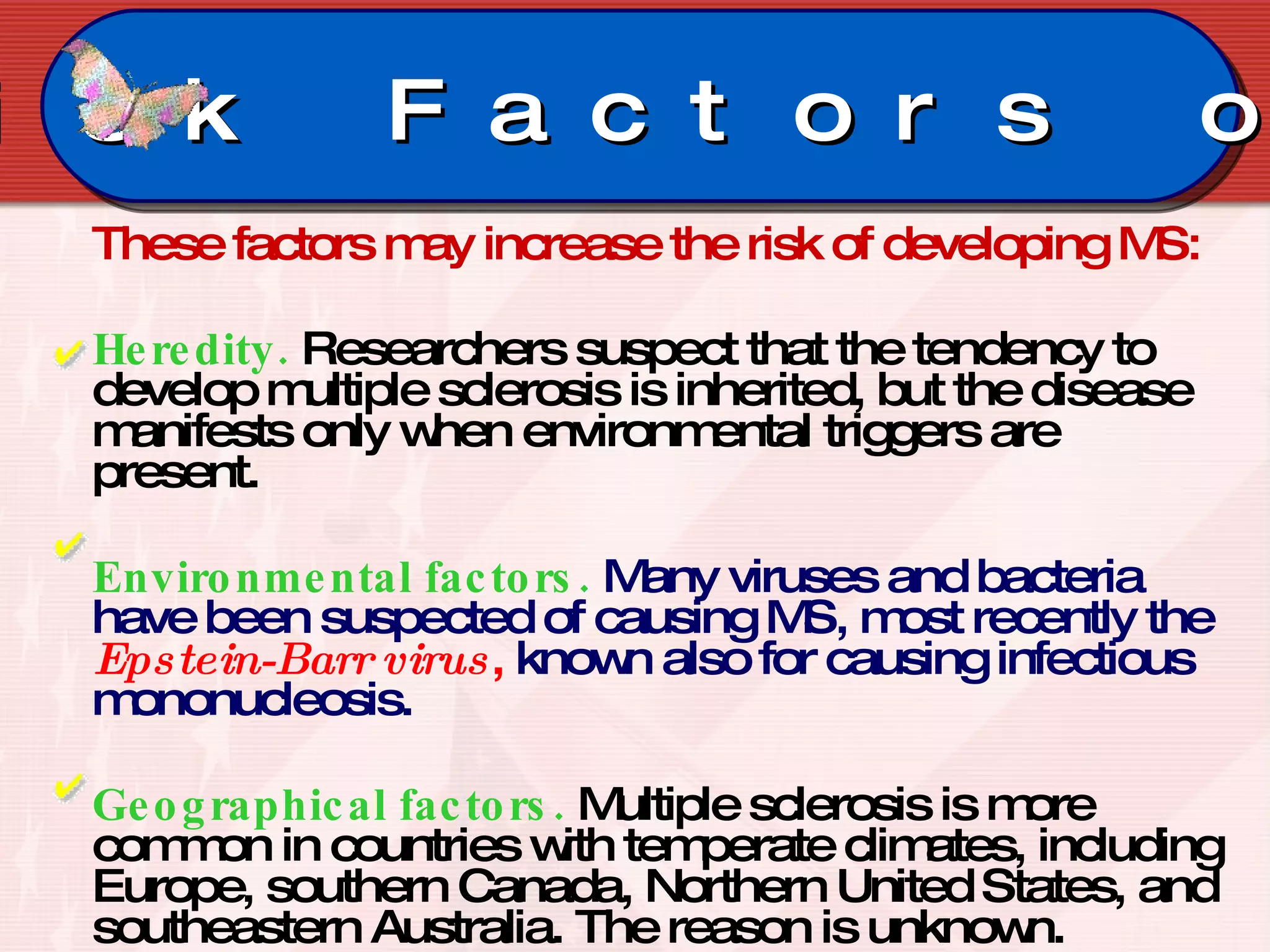 These factors may increase the risk of developing MS: Heredity.   Researchers suspect that the tendency to develop multiple sclerosis is inherited, but the disease manifests only when environmental triggers are present.  Environmental factors.  Many viruses and bacteria have been suspected of causing MS, most recently the  Epstein-Barr virus ,  known also for causing infectious mononucleosis.  Geographical factors.   Multiple sclerosis is more common in countries with temperate climates, including Europe, southern Canada, Northern United States, and southeastern Australia. The reason is unknown.  Risk Factors on MS 