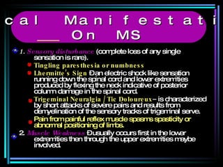 1.  Sensory disturbance  (complete loss of any single sensation is rare). Tingling paresthesia or numbness Lhermitte’s Sign  – an electric shock like sensation running down the spinal cord and lower extremities produced by flexing the neck indicative of posterior  column damage in the spinal cord. Trigeminal Neuralgia / Tic Doloureux –  is characterized by short attacks of severe pairs and results from demyelination of the sensory tracks of trigeminal serve. Pain from painful reflex muscle spasms spasticity or abnormal positioning of limbs. 2.  Muscle Weakness  – usually occurs first in the lower extremities then through the upper extremities maybe involved. Clinical Manifestations  On MS 