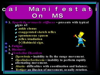 3.  Spasticity or muscle stiffness  – presents with typical signs of: ankle clonus  exaggerated sketch reflex spontaneous spasm reflex irradiation (+) Babinski sign. 4.  Fatigue 5.  Dizziness 6.   Cerebellar Disorders Dysretmia  – inability to fix the range movement. Dysdiadochorinesia  – inability to perform rapidly alternating movement. Ataxia–  difficulties with coordination and balance. Vertigo - an illusion of movement, usually rotation. Clinical Manifestations  On MS 