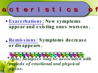 Exacerbations:  New symptoms appear and existing ones worsens. Remissions:  Symptoms decrease or disappears. *  Note: Relapses may be associated with periods of emotional and physical stress. Characteristics of MS 