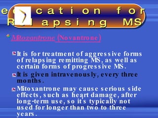 Mitoxantrone  (Novantrone) It is for treatment of aggressive forms of relapsing remitting MS, as well as certain forms of progressive MS.  It is given intravenously, every three months. Mitoxantrone may cause serious side effects, such as heart damage, after long-term use, so it's typically not used for longer than two to three years.  Medication for  Relapsing MS 