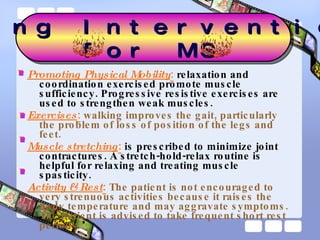 Promoting Physical Mobility :  relaxation and coordination exercised promote muscle sufficiency. Progressive resistive exercises are used to strengthen weak muscles. Exercises :   walking improves the gait, particularly the problem of loss of position of the legs and feet. Muscle stretching :  is prescribed to minimize joint contractures. A stretch-hold-relax routine is helpful for relaxing and treating muscle spasticity.  Activity & Rest :   The patient is not encouraged to very strenuous activities because it raises the body temperature and may aggravate symptoms. The patient is advised to take frequent short rest periods. Nursing Interventions  for MS 