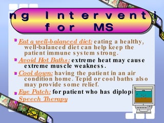 Eat a well-balanced diet:  eating a healthy, well-balanced diet can help keep the patient immune system strong.  Avoid Hot Baths:   extreme heat may cause extreme muscle weakness.  Cool down:  having the patient in an air condition home. Tepid or cool baths also may provide some relief.  Eye Patch:   for patient who has diplopia Speech Therapy Nursing Interventions  for MS 