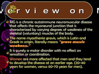 MG is a chronic autoimmune neuromuscular disease that affects the myoneural junction that is characterized by varying degrees of weakness of the skeletal (voluntary) muscles of the body. The name myasthenia gravis, which is Latin and Greek in origin, literally means   "grave muscle weakness." It is purely a motor disorder with no effect on sensation or coordination. Women  are more affected that men and they tend to develop the disease at an earlier age. (20-40 years for women, versus 60-70 years for men). Overview on MG 