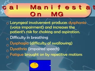 Laryngeal involvement produces  dysphonia  (voice impairment) and increases the patient’s risk for choking and aspiration.  Difficulty in breathing  Dysphagia  (difficulty of swallowing) Dysathria  (impaired speech) Fatigue  brought on by repetitive motions  Clinical Manifestations On MG 