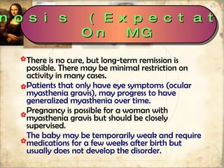 There is no cure, but long-term remission is possible. There may be minimal restriction on activity in many cases.  Patients that only have eye symptoms (ocular myasthenia gravis), may progress to have generalized myasthenia over time. Pregnancy is possible for a woman with myasthenia gravis but should be closely supervised.  The baby may be temporarily weak and require medications for a few weeks after birth but usually does not develop the disorder. Prognosis (Expectations) On MG 