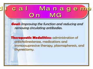 Goal:   Improving the function and reducing and removing circulating antibodies.  Therapeutic Modalities:   administration of anticholinesterase, medications and immuosupressive therapy, plasmapheresis, and thymectomy. Medical Management On MG 