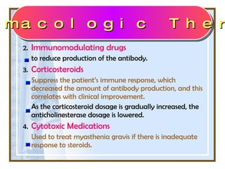 2. Immunomodulating drugs  to reduce production of the antibody. 3. Corticosteroids  Suppress the patient’s immune response, which decreased the amount of antibody production, and this correlates with clinical improvement.  As the corticosteroid dosage is gradually increased, the anticholinesterase dosage is lowered. 4. Cytotoxic Medications Used to treat myasthenia gravis if there is inadequate response to steroids.  Pharmacologic Therapy 