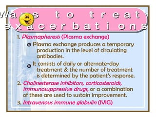 1.  Plasmapheresis  (Plasma exchange) Plasma exchange produces a temporary production in the level of circulating antibodies.  It consists of daily or alternate-day treatment & the number of treatment is determined by the patient’s response. 2.  Cholinesterase inhibitors, corticosteroids, immunosuppressive drugs ,  or a combination of these are used to sustain improvement. 3.  Intravenous immune globulin  (IVIG)   Ways to treat  exacerbations 