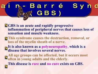 GBS is an acute and rapidly progressive inflammation of peripheral nerves that causes loss of sensation and muscle weakness.  This syndrome causes the destruction, removal, or loss of the myelin sheath of a nerve. It is also known as a  polyneuropathy,  which is a disease that involves several nerves. All age groups can be affected, but it occurs most often in young adults and the elderly. This disease is  rare  and  no cure  exists on GBS. Guillain-Barré Syndrome (GBS) 