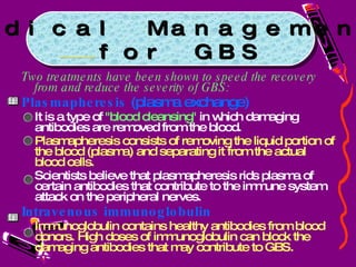 Two treatments have been shown to speed the recovery from and reduce the severity of GBS: Plasmapheresis  (plasma exchange)  It is a type of  "blood cleansing"  in which damaging antibodies are removed from the blood.  Plasmapheresis consists of removing the liquid portion of the blood (plasma) and separating it from the actual blood cells.  Scientists believe that plasmapheresis rids plasma of certain antibodies that contribute to the immune system attack on the peripheral nerves.  Intravenous immunoglobulin   Immunoglobulin contains healthy antibodies from blood donors. High doses of immunoglobulin can block the damaging antibodies that may contribute to GBS. Medical Management for GBS 