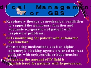 Respiratory therapy or mechanical ventilation to support the pulmonary function and adequate oxygenation of patient with respiratory problems. ECG monitoring for patient with autonomic dysfunction. Short-acting medications such as alpha-adrenergic blocking agents are used to treat patients with tachycardia or hypertension. Increasing the amount of IV fluid is administered for patients with hypotension. Medical Management for GBS 