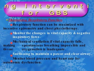Maintaining Respiratory Function Respiratory function can be maximized with  incentive spirometry and chest physiotherapy. Monitor the changes in vital capacity & negative  inspiratory force. Mechanical ventilation if vital capacity falls,  making  spontaneous breathing impossible and tissue  oxygenation is inadequate. Suctioning to maintain a patent and clear airway. Monitor blood pressure and heart rate for  autonomic dysfunction. Nursing Interventions  for GBS 
