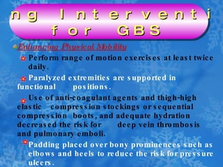 Enhancing Physical Mobility Perform range of motion exercises at least twice  daily. Paralyzed extremities are supported in functional  positions. Use of anti-coagulant agents and thigh-high elastic  compression stockings or sequential compression  boots, and adequate hydration decreased the risk for  deep vein thrombosis and pulmonary emboli. Padding placed over bony prominences such as  elbows and heels to reduce the risk for pressure  ulcers. Nursing Interventions  for GBS 