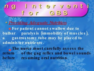 Providing Adequate Nutrition For patient cannot swallow due to bulbar  paralysis (immobility of muscles), a  gastrostomy tube may be placed to  administer nutrients. The nurse must carefully assess the return  of the gag reflex and bowel sounds before  resuming oral nutrition. Nursing Interventions  for GBS 