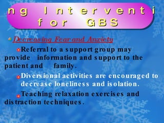 Decreasing Fear and Anxiety Referral to a support group may provide  information and support to the patient and  family. Diversional activities are encouraged to decrease loneliness and isolation. Teaching relaxation exercises and  distraction techniques. Nursing Interventions  for GBS 