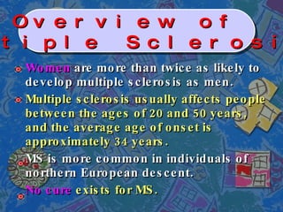 Women  are more than twice as likely to develop multiple sclerosis as men. Multiple sclerosis usually affects people between the ages of 20 and 50 years, and the average age of onset is approximately 34 years. MS is more common in individuals of northern European descent. No cure  exists for MS. Overview of  Multiple Sclerosis   