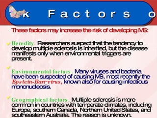 These factors may increase the risk of developing MS: Heredity.   Researchers suspect that the tendency to develop multiple sclerosis is inherited, but the disease manifests only when environmental triggers are present.  Environmental factors.  Many viruses and bacteria have been suspected of causing MS, most recently the  Epstein-Barr virus ,  known also for causing infectious mononucleosis.  Geographical factors.   Multiple sclerosis is more common in countries with temperate climates, including Europe, southern Canada, Northern United States, and southeastern Australia. The reason is unknown.  Risk Factors on MS 