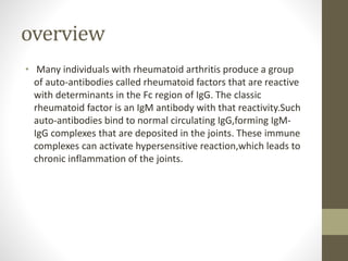 overview
• Many individuals with rheumatoid arthritis produce a group
of auto-antibodies called rheumatoid factors that are reactive
with determinants in the Fc region of IgG. The classic
rheumatoid factor is an IgM antibody with that reactivity.Such
auto-antibodies bind to normal circulating IgG,forming IgM-
IgG complexes that are deposited in the joints. These immune
complexes can activate hypersensitive reaction,which leads to
chronic inflammation of the joints.
 