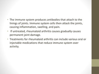 • The immune system produces antibodies that attach to the
linings of joints. Immune system cells then attack the joints,
causing inflammation, swelling, and pain.
• If untreated, rheumatoid arthritis causes gradually causes
permanent joint damage.
• Treatments for rheumatoid arthritis can include various oral or
injectable medications that reduce immune system over
activity.
 