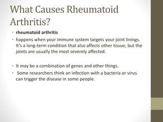 What Causes Rheumatoid
Arthritis?
• rheumatoid arthritis
• happens when your immune system targets your joint linings.
It’s a long-term condition that also affects other tissue, but the
joints are usually the most severely affected.
• It may be a combination of genes and other things.
• Some researchers think an infection with a bacteria or virus
can trigger the disease in some people.
 