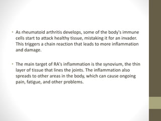 • As rheumatoid arthritis develops, some of the body's immune
cells start to attack healthy tissue, mistaking it for an invader.
This triggers a chain reaction that leads to more inflammation
and damage.
• The main target of RA's inflammation is the synovium, the thin
layer of tissue that lines the joints. The inflammation also
spreads to other areas in the body, which can cause ongoing
pain, fatigue, and other problems.
 